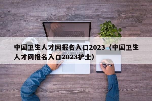 中国卫生人才网报名入口2023（中国卫生人才网报名入口2023护士）