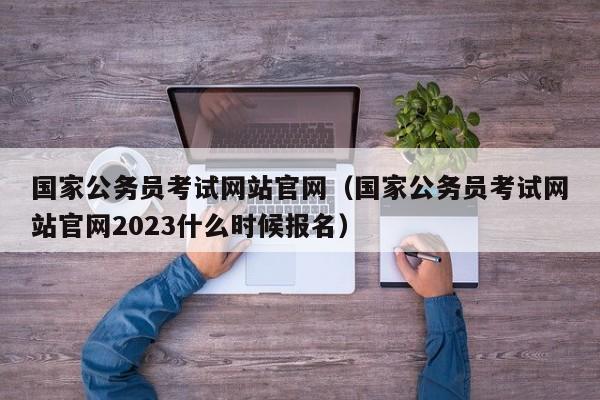 国家公务员考试网站官网（国家公务员考试网站官网2023什么时候报名）