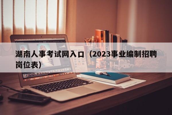 湖南人事考试网入口（2023事业编制招聘岗位表）