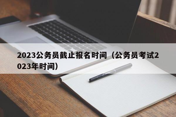 2023公务员截止报名时间（公务员考试2023年时间）