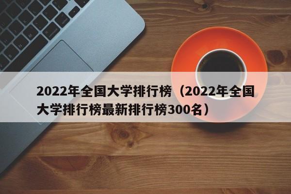 2022年全国大学排行榜（2022年全国大学排行榜最新排行榜300名）