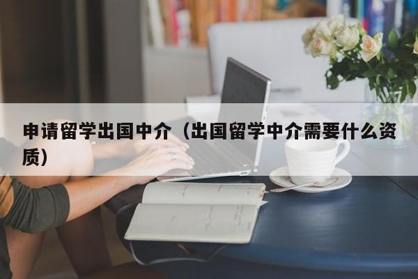 申请留学出国中介（出国留学中介需要什么资质）