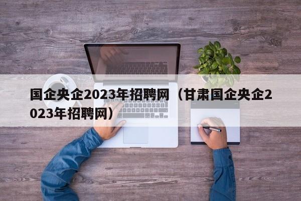 国企央企2023年招聘网（甘肃国企央企2023年招聘网）