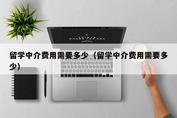 留学中介费用需要多少（留学中介费用需要多少）