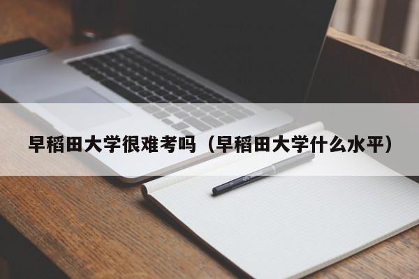 早稻田大学很难考吗（早稻田大学什么水平）