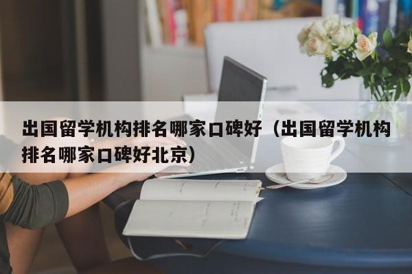 出国留学机构排名哪家口碑好（出国留学机构排名哪家口碑好北京）