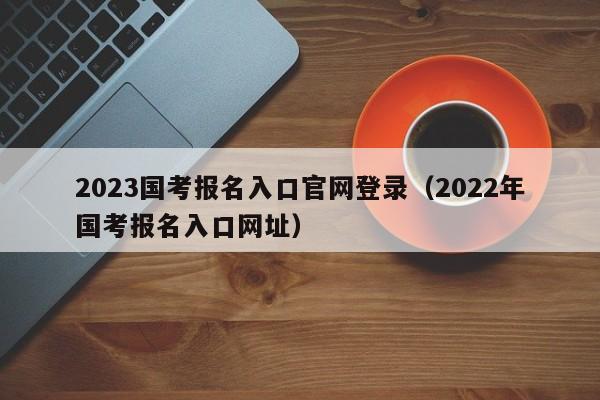 2023国考报名入口官网登录（2022年国考报名入口网址）