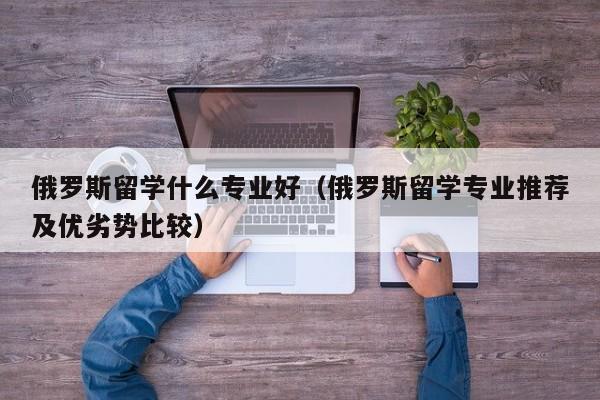 俄罗斯留学什么专业好（俄罗斯留学专业推荐及优劣势比较）