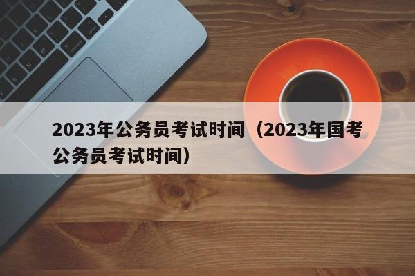 2023年公务员考试时间（2023年国考公务员考试时间）