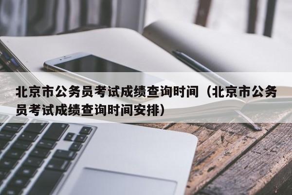 北京市公务员考试成绩查询时间（北京市公务员考试成绩查询时间安排）