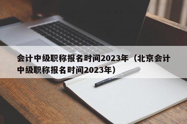 会计中级职称报名时间2023年（北京会计中级职称报名时间2023年）