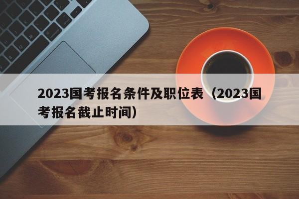 2023国考报名条件及职位表（2023国考报名截止时间）