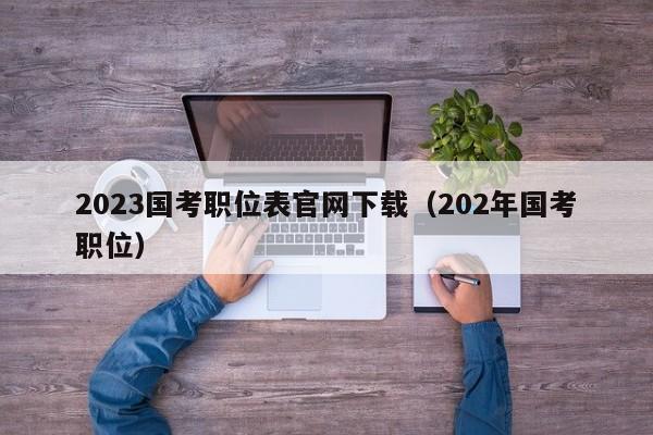 2023国考职位表官网下载（202年国考职位）