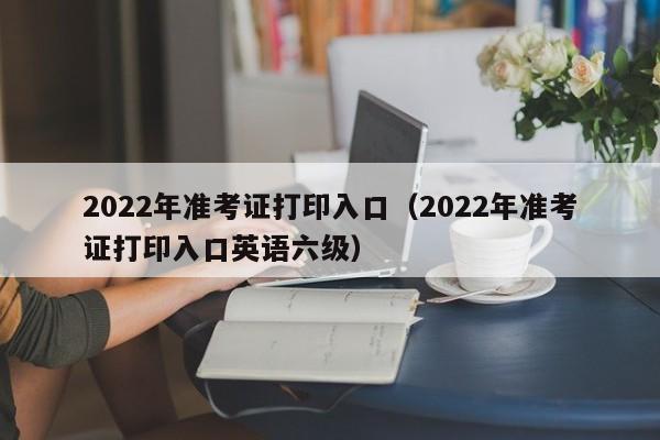 2022年准考证打印入口（2022年准考证打印入口英语六级）