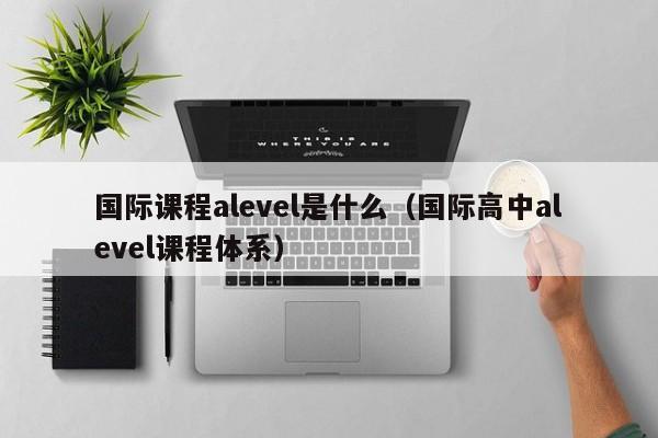 国际课程alevel是什么（国际高中alevel课程体系）