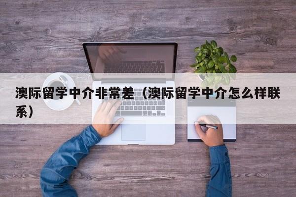 澳际留学中介非常差（澳际留学中介怎么样联系）