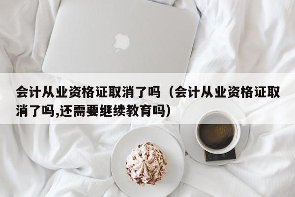 会计从业资格证取消了吗（会计从业资格证取消了吗,还需要继续教育吗）