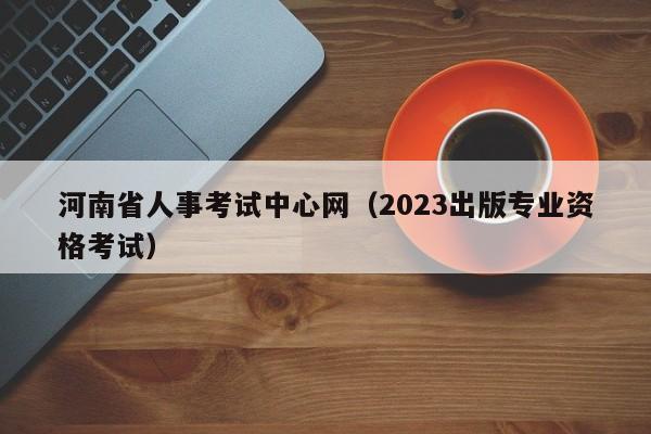 河南省人事考试中心网（2023出版专业资格考试）