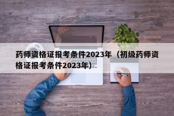 药师资格证报考条件2023年（初级药师资格证报考条件2023年）