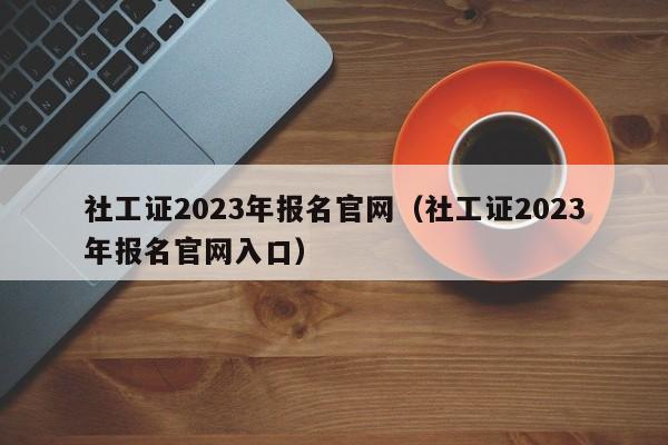 社工证2023年报名官网（社工证2023年报名官网入口）