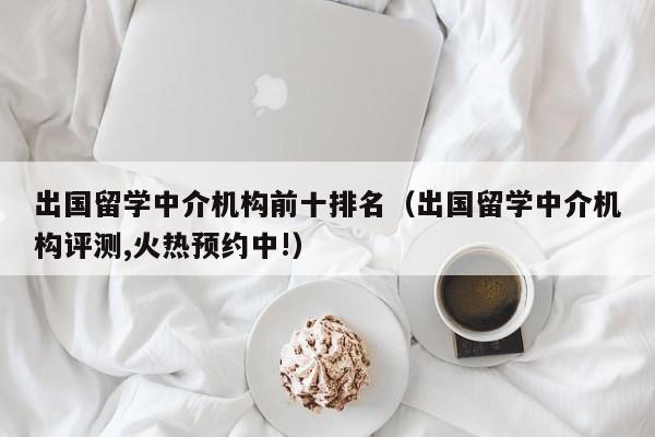 出国留学中介机构前十排名（出国留学中介机构评测,火热预约中!）