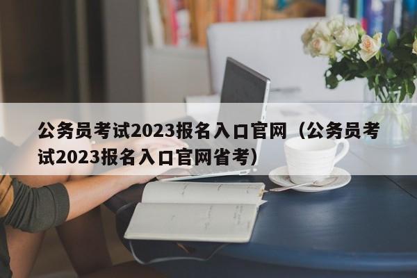 公务员考试2023报名入口官网（公务员考试2023报名入口官网省考）