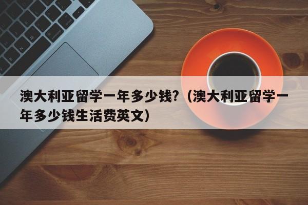 澳大利亚留学一年多少钱?（澳大利亚留学一年多少钱生活费英文）