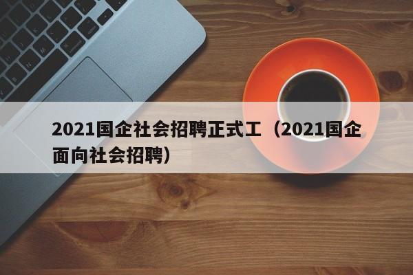 2021国企社会招聘正式工（2021国企面向社会招聘）