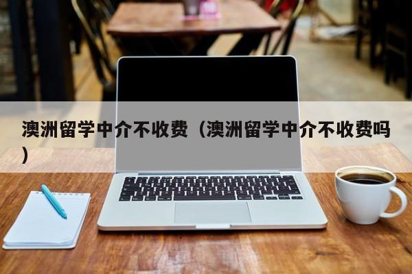 澳洲留学中介不收费（澳洲留学中介不收费吗）