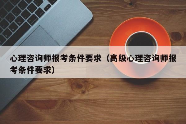 心理咨询师报考条件要求（高级心理咨询师报考条件要求）