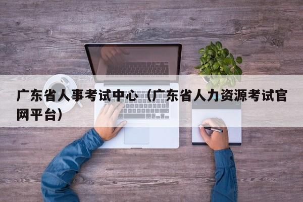 广东省人事考试中心（广东省人力资源考试官网平台）