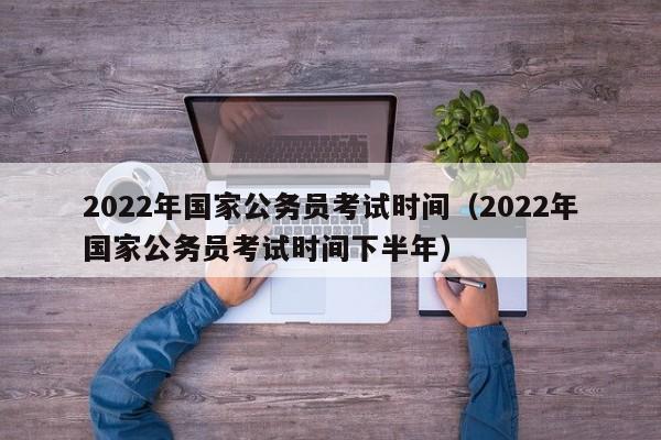 2022年国家公务员考试时间（2022年国家公务员考试时间下半年）