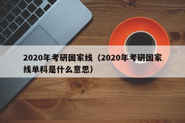 2020年考研国家线（2020年考研国家线单科是什么意思）