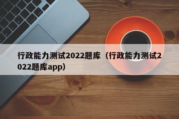 行政能力测试2022题库（行政能力测试2022题库app）