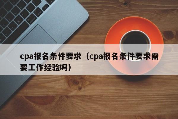 cpa报名条件要求（cpa报名条件要求需要工作经验吗）