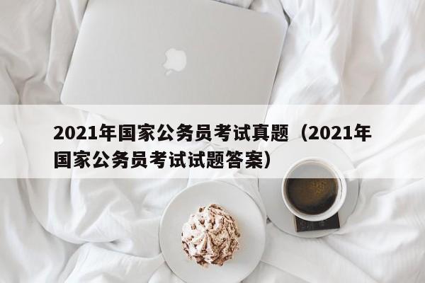 2021年国家公务员考试真题（2021年国家公务员考试试题答案）