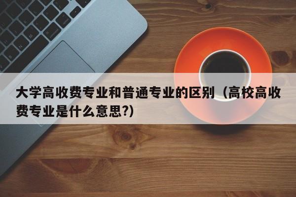 大学高收费专业和普通专业的区别（高校高收费专业是什么意思?）