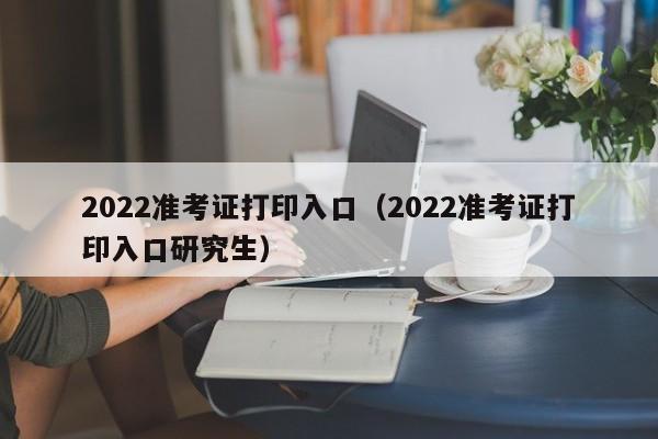 2022准考证打印入口（2022准考证打印入口研究生）