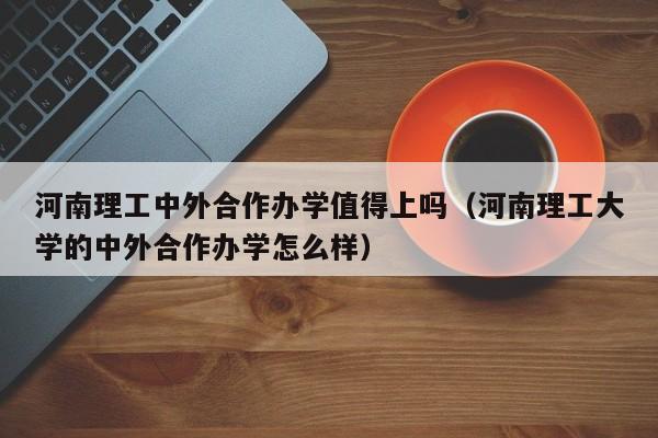 河南理工中外合作办学值得上吗（河南理工大学的中外合作办学怎么样）