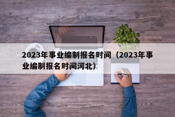 2023年事业编制报名时间（2023年事业编制报名时间河北）