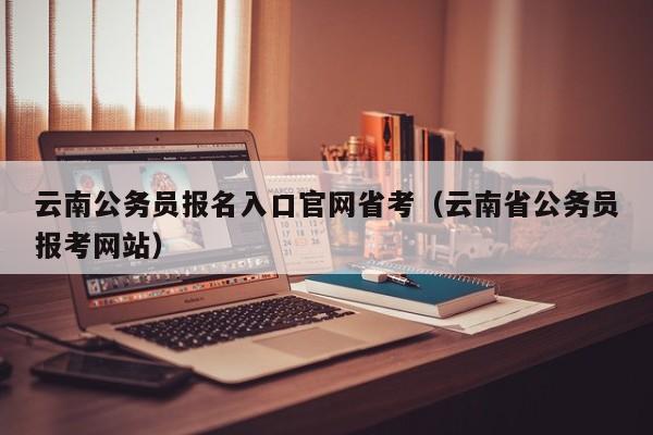 云南公务员报名入口官网省考（云南省公务员报考网站）