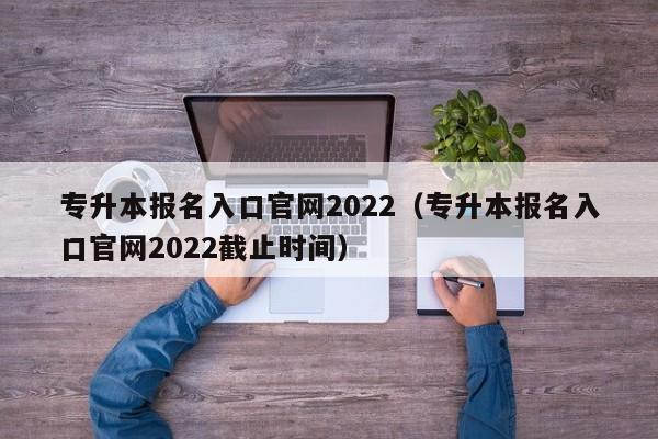 专升本报名入口官网2022（专升本报名入口官网2022截止时间）