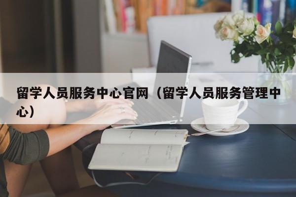 留学人员服务中心官网（留学人员服务管理中心）