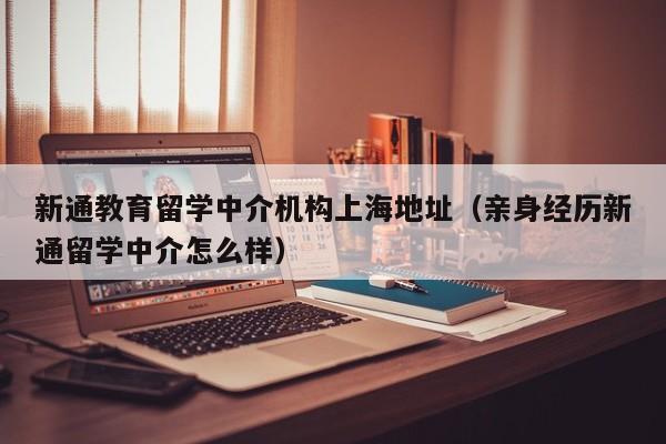 新通教育留学中介机构上海地址（亲身经历新通留学中介怎么样）