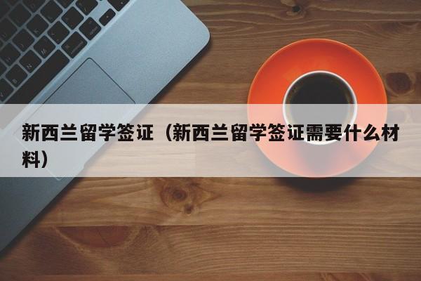 新西兰留学签证（新西兰留学签证需要什么材料）