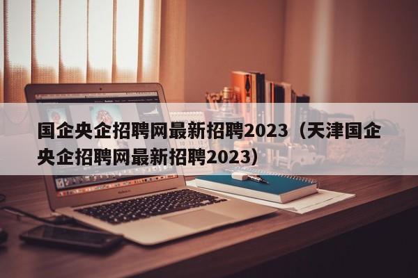 国企央企招聘网最新招聘2023（天津国企央企招聘网最新招聘2023）