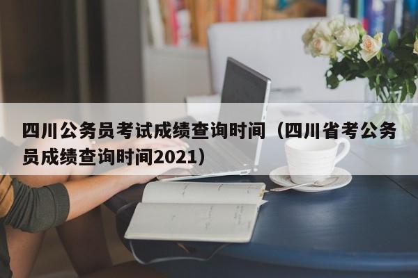 四川公务员考试成绩查询时间（四川省考公务员成绩查询时间2021）