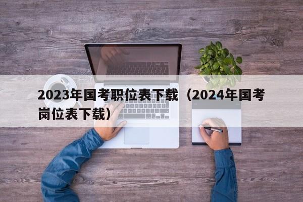 2023年国考职位表下载（2024年国考岗位表下载）