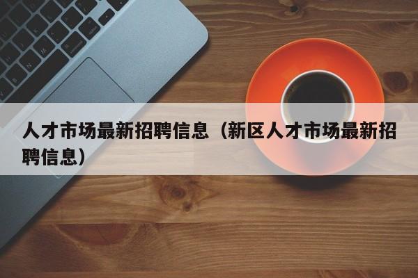 人才市场最新招聘信息（新区人才市场最新招聘信息）