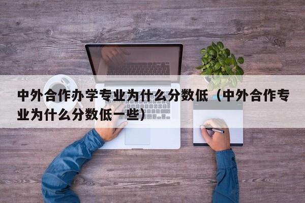 中外合作办学专业为什么分数低（中外合作专业为什么分数低一些）